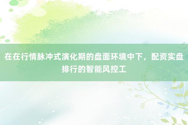 在在行情脉冲式演化期的盘面环境中下，配资实盘排行的智能风控工