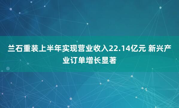 兰石重装上半年实现营业收入22.14亿元 新兴产业订单增长显著