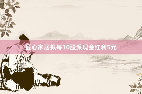 匠心家居拟每10股派现金红利5元