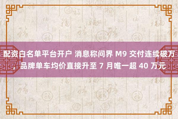 配资白名单平台开户 消息称问界 M9 交付连续破万，品牌单车均价直接升至 7 月唯一超 40 万元