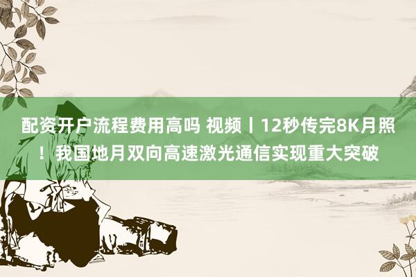 配资开户流程费用高吗 视频丨12秒传完8K月照！我国地月双向高速激光通信实现重大突破