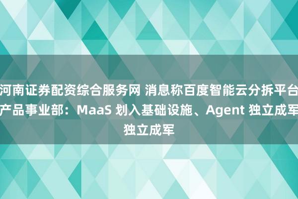 河南证券配资综合服务网 消息称百度智能云分拆平台产品事业部：MaaS 划入基础设施、Agent 独立成军