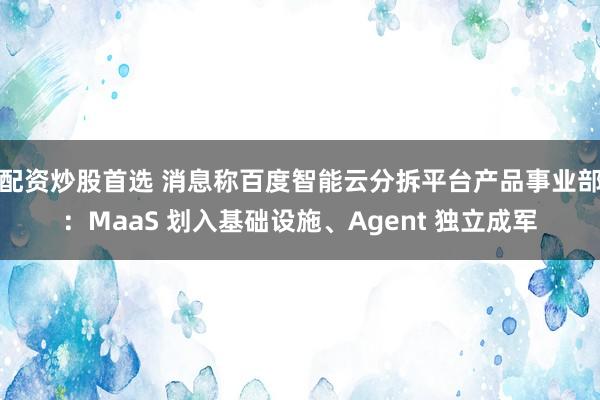 配资炒股首选 消息称百度智能云分拆平台产品事业部：MaaS 划入基础设施、Agent 独立成军