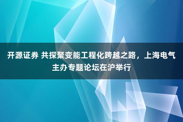 开源证券 共探聚变能工程化跨越之路，上海电气主办专题论坛在沪举行