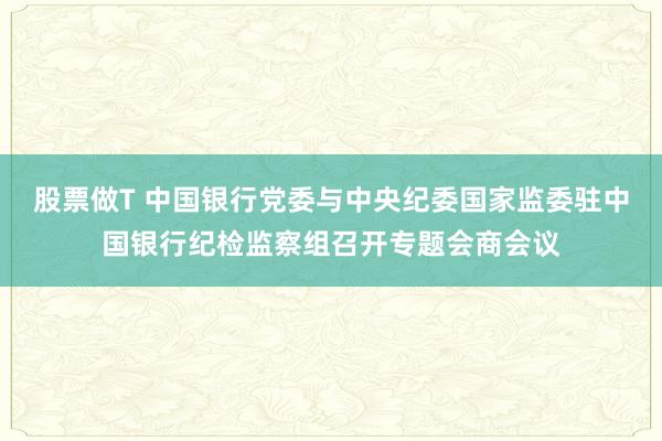 股票做T 中国银行党委与中央纪委国家监委驻中国银行纪检监察组召开专题会商会议