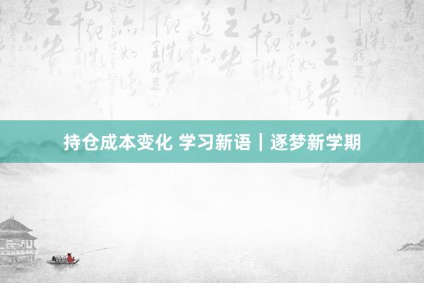 持仓成本变化 学习新语｜逐梦新学期