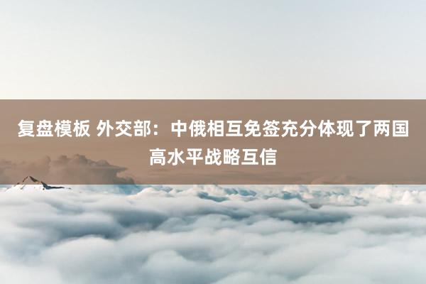 复盘模板 外交部：中俄相互免签充分体现了两国高水平战略互信