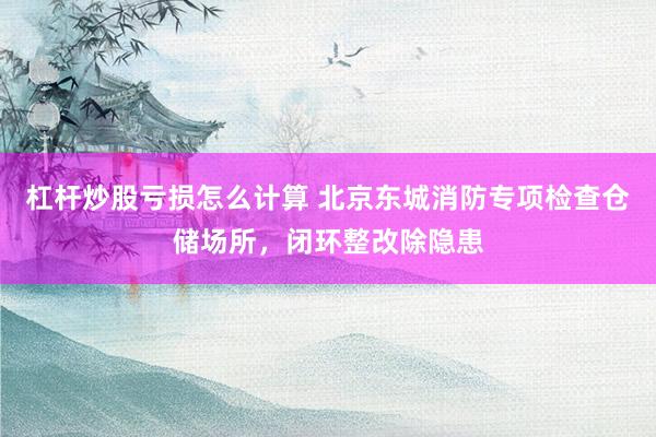 杠杆炒股亏损怎么计算 北京东城消防专项检查仓储场所,闭环整改除隐患