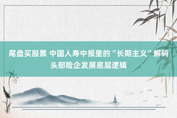 尾盘买股票 中国人寿中报里的“长期主义”解码头部险企发展底层逻辑