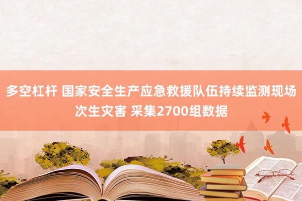 多空杠杆 国家安全生产应急救援队伍持续监测现场次生灾害 采集2700组数据
