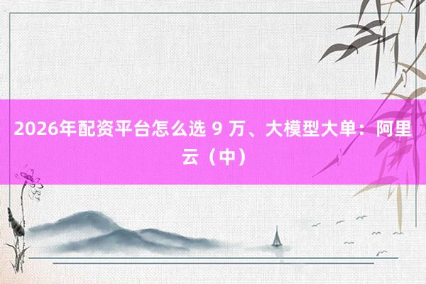 2026年配资平台怎么选 9 万、大模型大单：阿里云（中）
