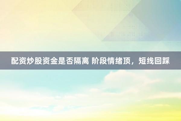 配资炒股资金是否隔离 阶段情绪顶，短线回踩