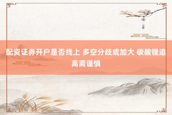 配资证券开户是否线上 多空分歧或加大 碳酸锂追高需谨慎