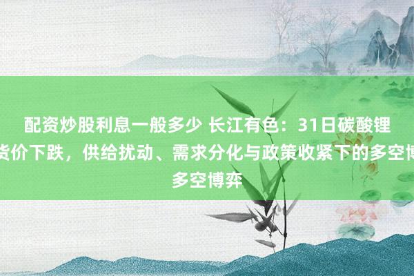 配资炒股利息一般多少 长江有色：31日碳酸锂现货价下跌，供给扰动、需求分化与政策收紧下的多空博弈