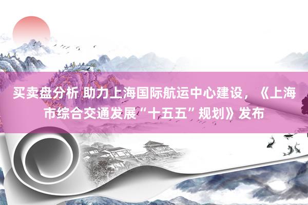 买卖盘分析 助力上海国际航运中心建设,《上海市综合交通发展“十五五”规划》发布