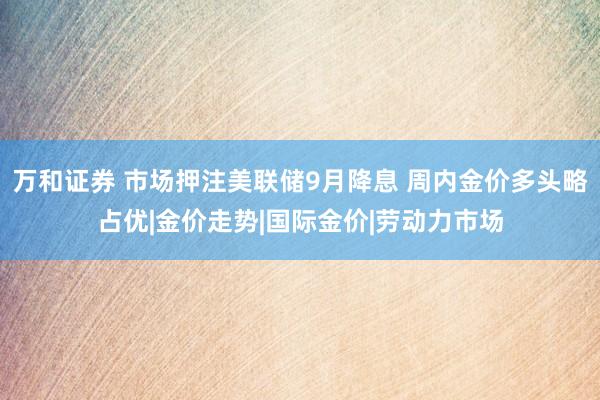 万和证券 市场押注美联储9月降息 周内金价多头略占优|金价走势|国际金价|劳动力市场