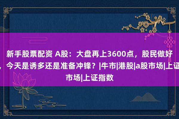 新手股票配资 A股：大盘再上3600点，股民做好准备，今天是诱多还是准备冲锋？|牛市|港股|a股市场|上证指数