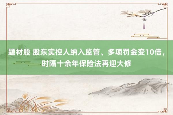 题材股 股东实控人纳入监管、多项罚金变10倍，时隔十余年保险法再迎大修