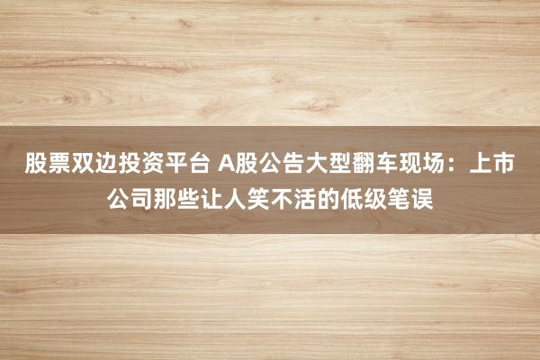 股票双边投资平台 A股公告大型翻车现场：上市公司那些让人笑不活的低级笔误