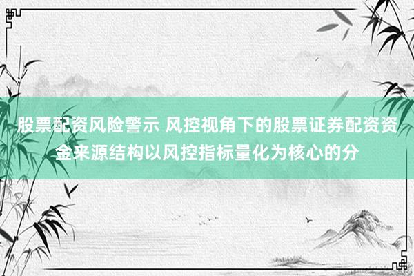 股票配资风险警示 风控视角下的股票证券配资资金来源结构以风控指标量化为核心的分