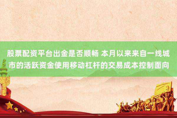 股票配资平台出金是否顺畅 本月以来来自一线城市的活跃资金使用移动杠杆的交易成本控制面向