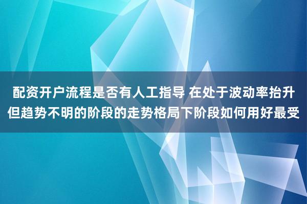 配资开户流程是否有人工指导 在处于波动率抬升但趋势不明的阶段的走势格局下阶段如何用好最受