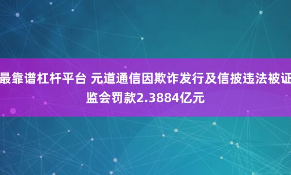 最靠谱杠杆平台 元道通信因欺诈发行及信披违法被证监会罚款2.3884亿元