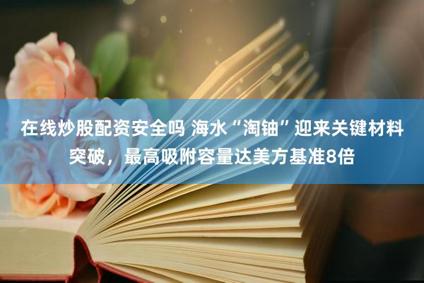 在线炒股配资安全吗 海水“淘铀”迎来关键材料突破，最高吸附容量达美方基准8倍