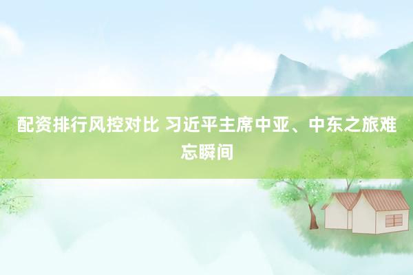 配资排行风控对比 习近平主席中亚、中东之旅难忘瞬间