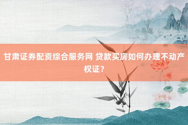 甘肃证券配资综合服务网 贷款买房如何办理不动产权证？