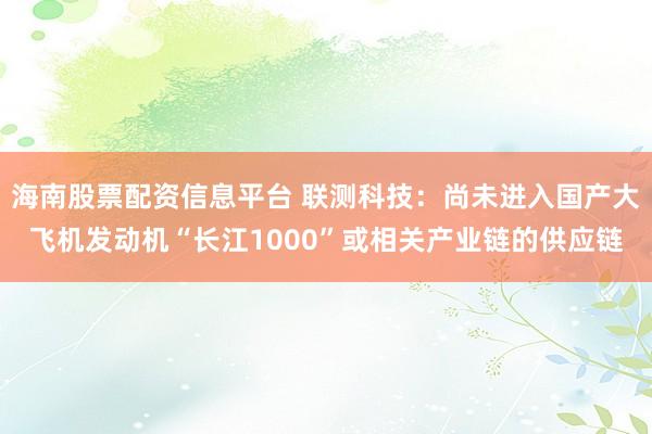 海南股票配资信息平台 联测科技：尚未进入国产大飞机发动机“长江1000”或相关产业链的供应链