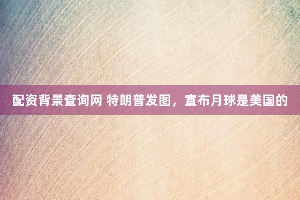 配资背景查询网 特朗普发图，宣布月球是美国的