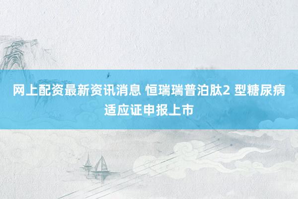 网上配资最新资讯消息 恒瑞瑞普泊肽2 型糖尿病适应证申报上市