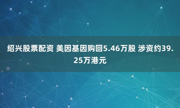 绍兴股票配资 美因基因购回5.46万股 涉资约39.25万港元
