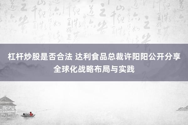 杠杆炒股是否合法 达利食品总裁许阳阳公开分享全球化战略布局与实践