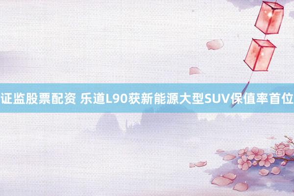 证监股票配资 乐道L90获新能源大型SUV保值率首位