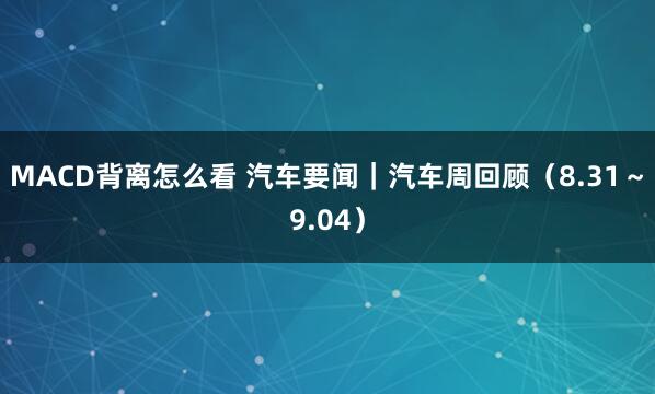 MACD背离怎么看 汽车要闻｜汽车周回顾（8.31～9.04）