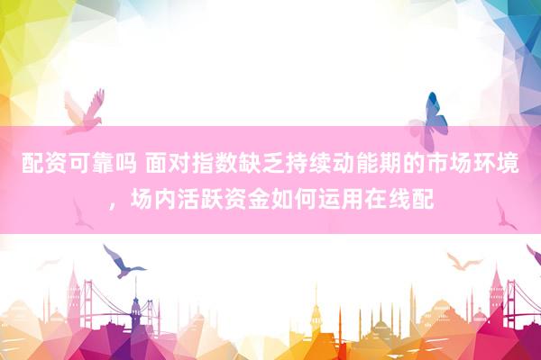 配资可靠吗 面对指数缺乏持续动能期的市场环境，场内活跃资金如何运用在线配