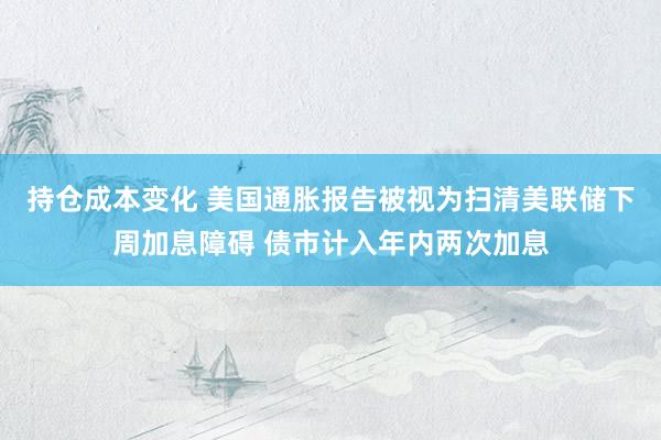 持仓成本变化 美国通胀报告被视为扫清美联储下周加息障碍 债市计入年内两次加息