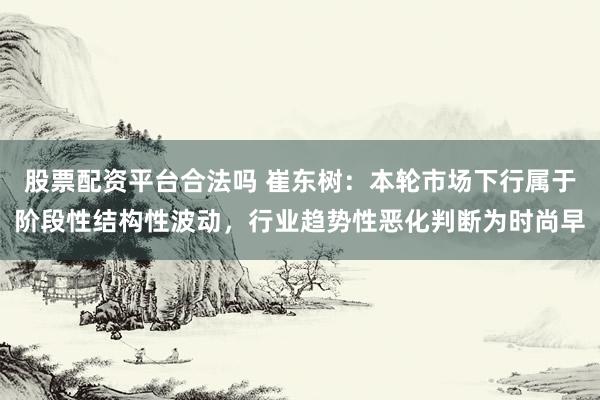 股票配资平台合法吗 崔东树：本轮市场下行属于阶段性结构性波动，行业趋势性恶化判断为时尚早