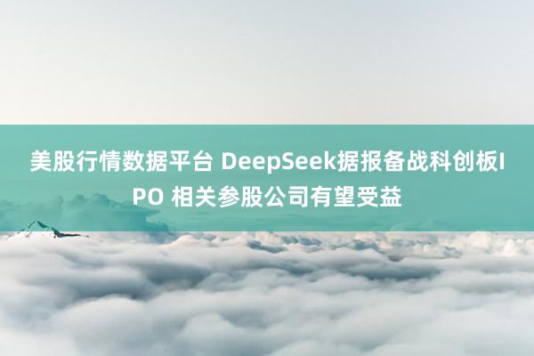 美股行情数据平台 DeepSeek据报备战科创板IPO 相关参股公司有望受益