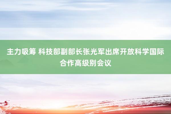 主力吸筹 科技部副部长张光军出席开放科学国际合作高级别会议