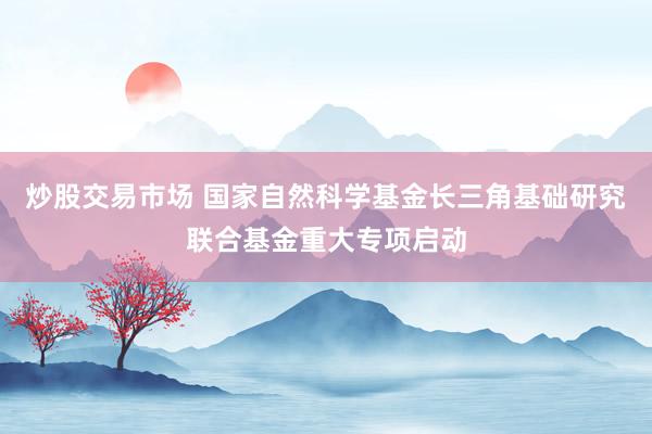 炒股交易市场 国家自然科学基金长三角基础研究联合基金重大专项启动