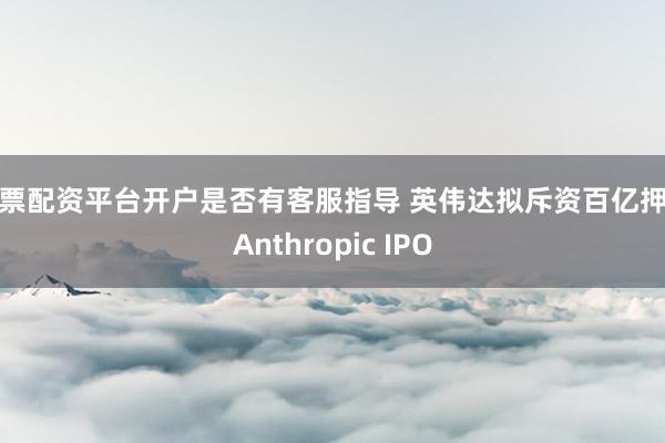 股票配资平台开户是否有客服指导 英伟达拟斥资百亿押注Anthropic IPO