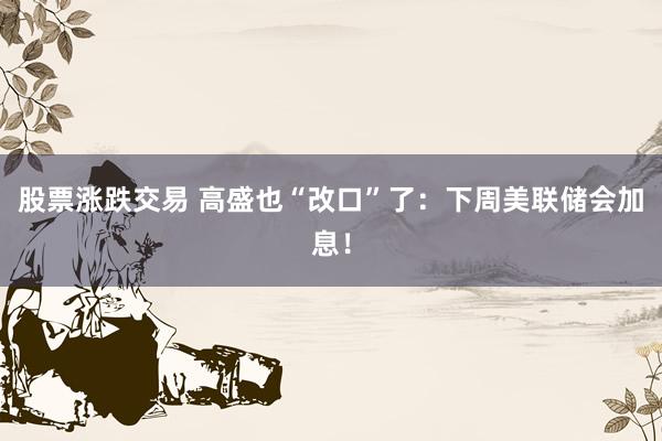 股票涨跌交易 高盛也“改口”了：下周美联储会加息！