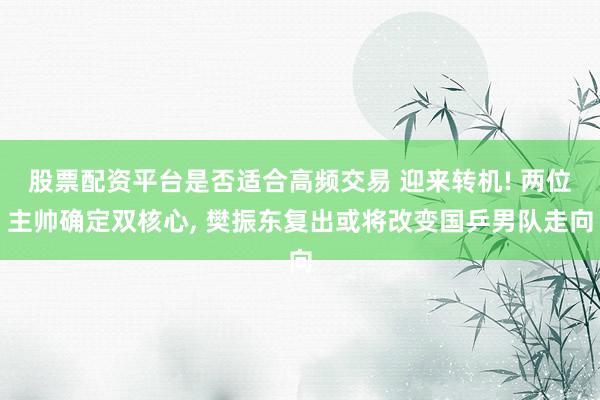 股票配资平台是否适合高频交易 迎来转机! 两位主帅确定双核心, 樊振东复出或将改变国乒男队走向