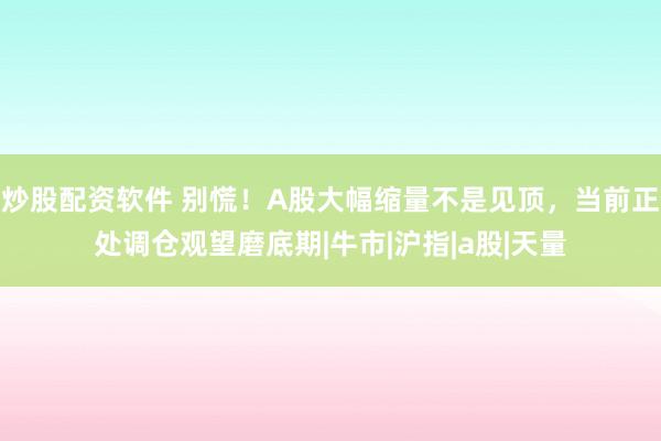 炒股配资软件 别慌！A股大幅缩量不是见顶，当前正处调仓观望磨底期|牛市|沪指|a股|天量