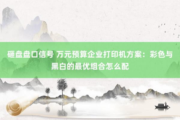 砸盘盘口信号 万元预算企业打印机方案：彩色与黑白的最优组合怎么配