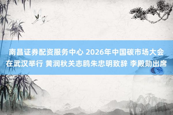 南昌证券配资服务中心 2026年中国碳市场大会在武汉举行 黄润秋关志鸥朱忠明致辞 李殿勋出席