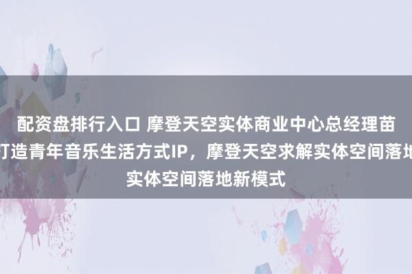 配资盘排行入口 摩登天空实体商业中心总经理苗韵仪:打造青年音乐生活方式IP,摩登天空求解实体空间落地新模式